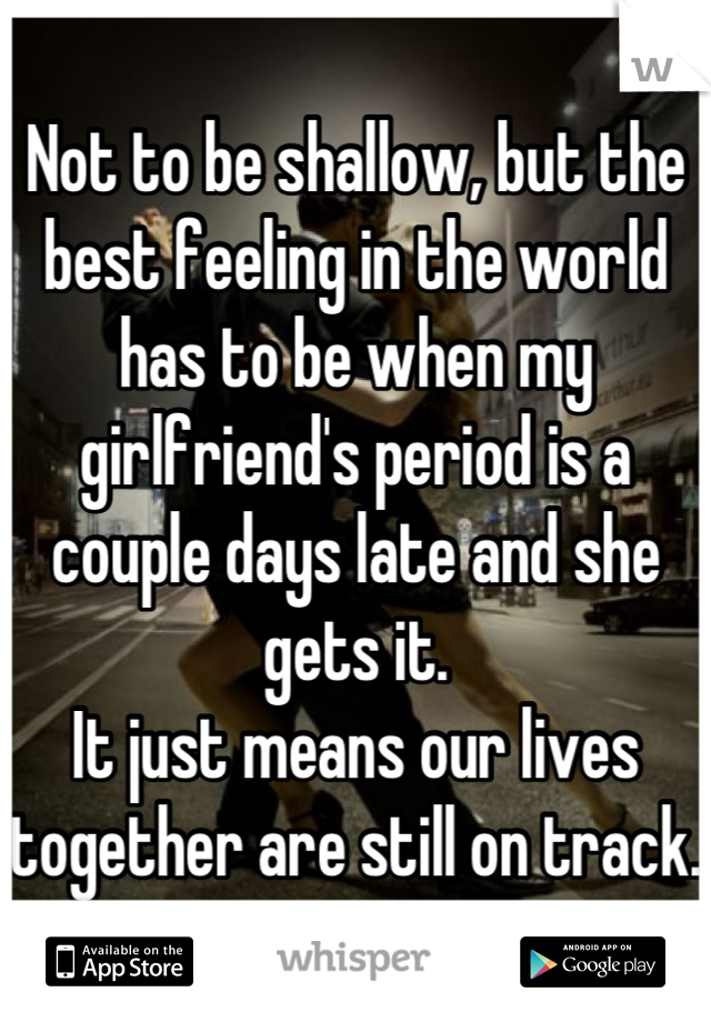 Not to be shallow, but the best feeling in the world has to be when my girlfriend's period is a couple days late and she gets it.
It just means our lives together are still on track. 