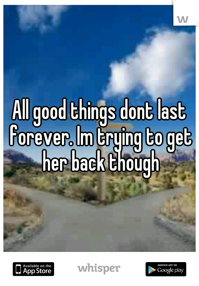 All good things dont last forever. Im trying to get her back though