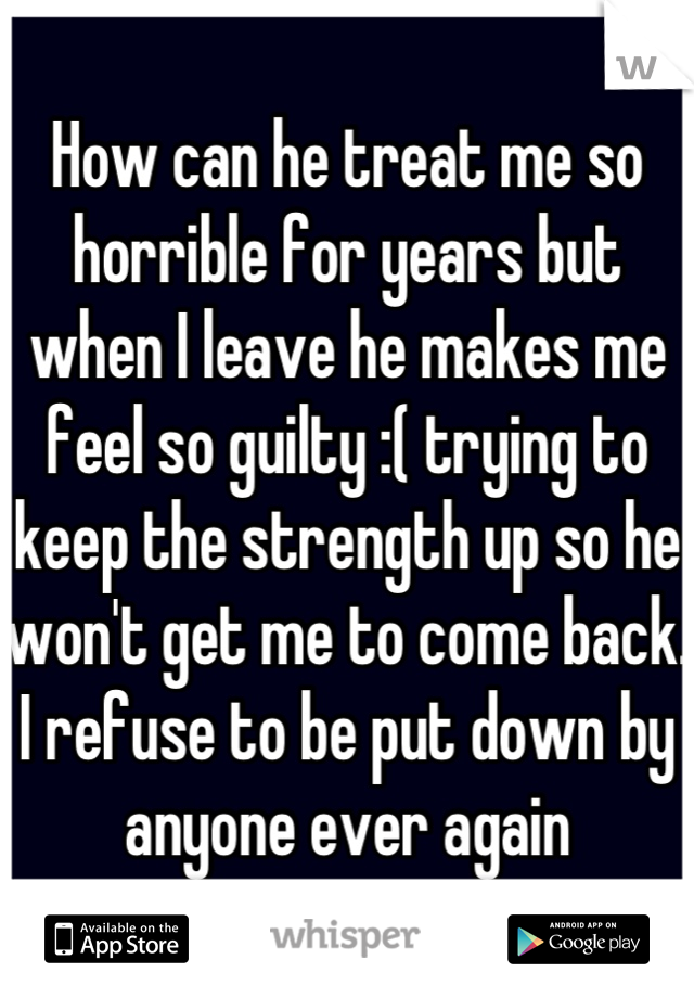 How can he treat me so horrible for years but when I leave he makes me feel so guilty :( trying to keep the strength up so he won't get me to come back. I refuse to be put down by anyone ever again