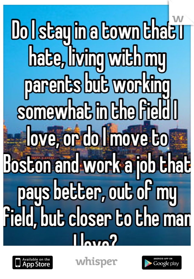 Do I stay in a town that I hate, living with my parents but working somewhat in the field I love, or do I move to Boston and work a job that pays better, out of my field, but closer to the man I love? 