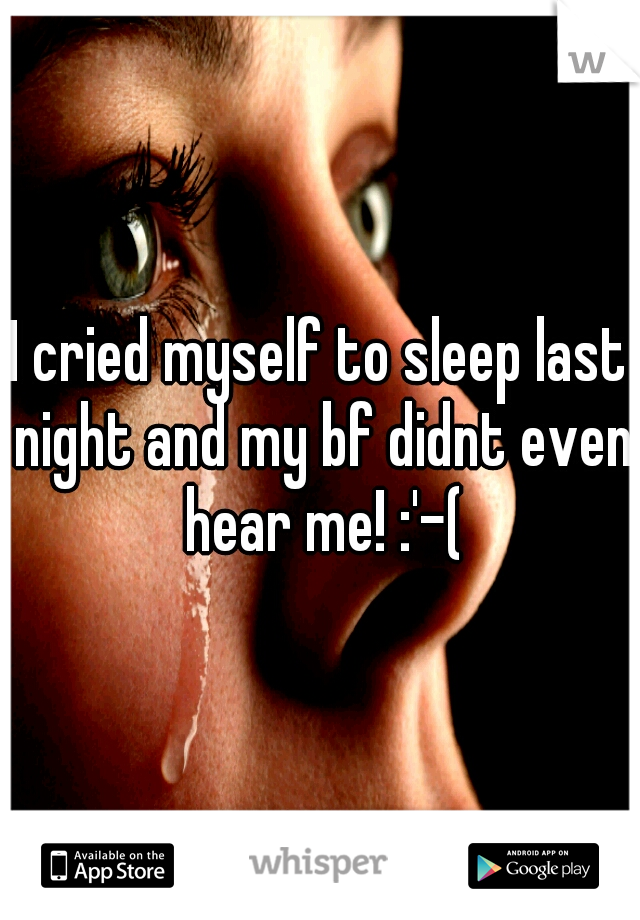 I cried myself to sleep last night and my bf didnt even hear me! :'-(