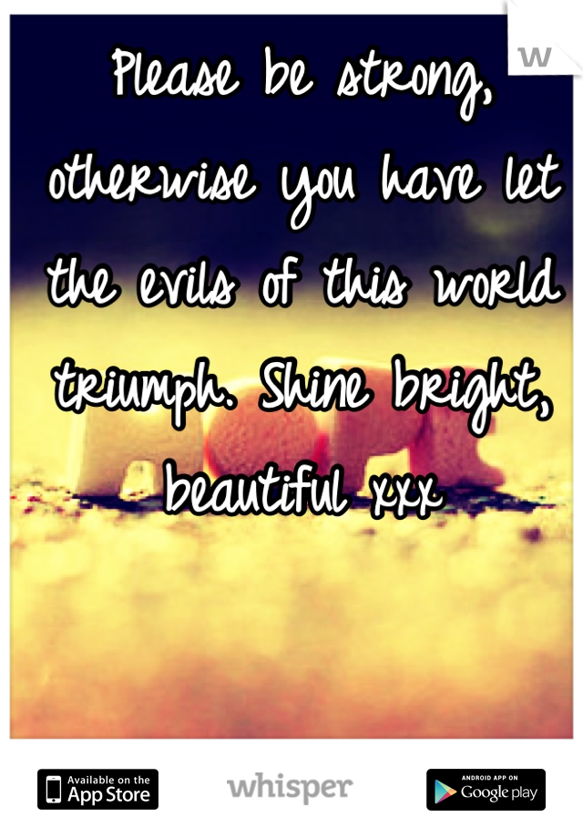 Please be strong, otherwise you have let the evils of this world triumph. Shine bright, beautiful xxx