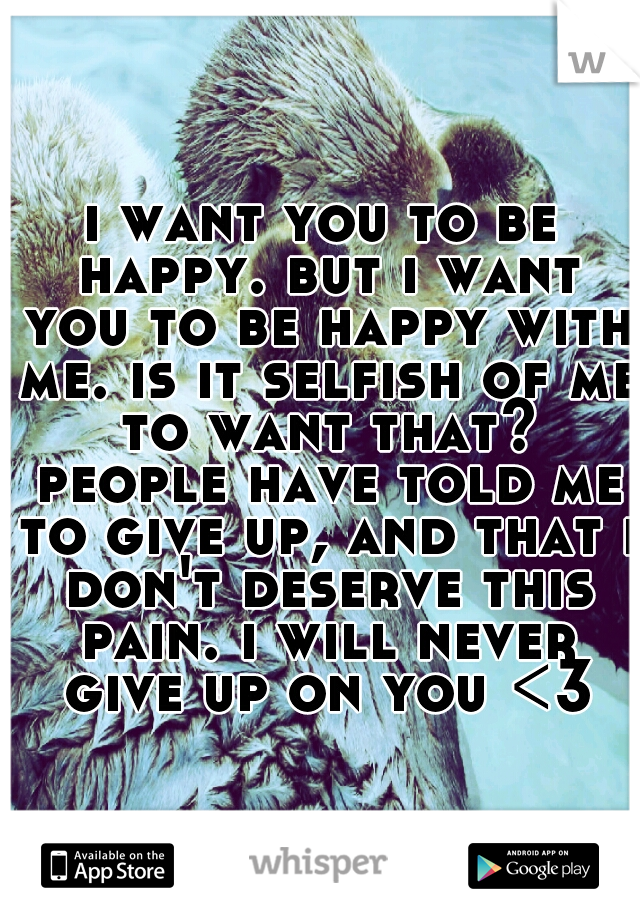 i want you to be happy. but i want you to be happy with me. is it selfish of me to want that? people have told me to give up, and that i don't deserve this pain. i will never give up on you <3