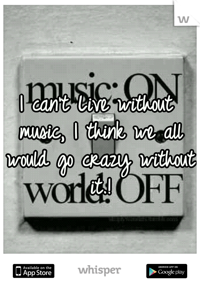 I can't Live without music, I think we all would go crazy without it.!