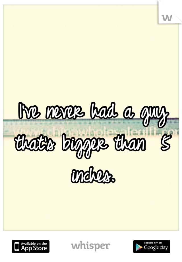 I've never had a guy that's bigger than  5 inches.