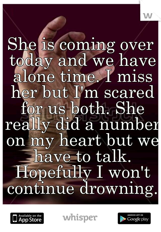 She is coming over today and we have alone time. I miss her but I'm scared for us both. She really did a number on my heart but we have to talk. Hopefully I won't continue drowning.
