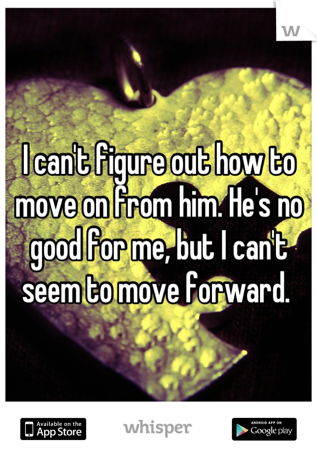 I can't figure out how to move on from him. He's no good for me, but I can't seem to move forward. 