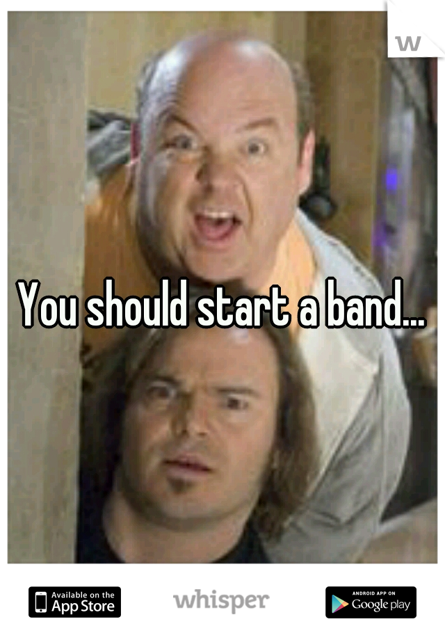 You should start a band...
