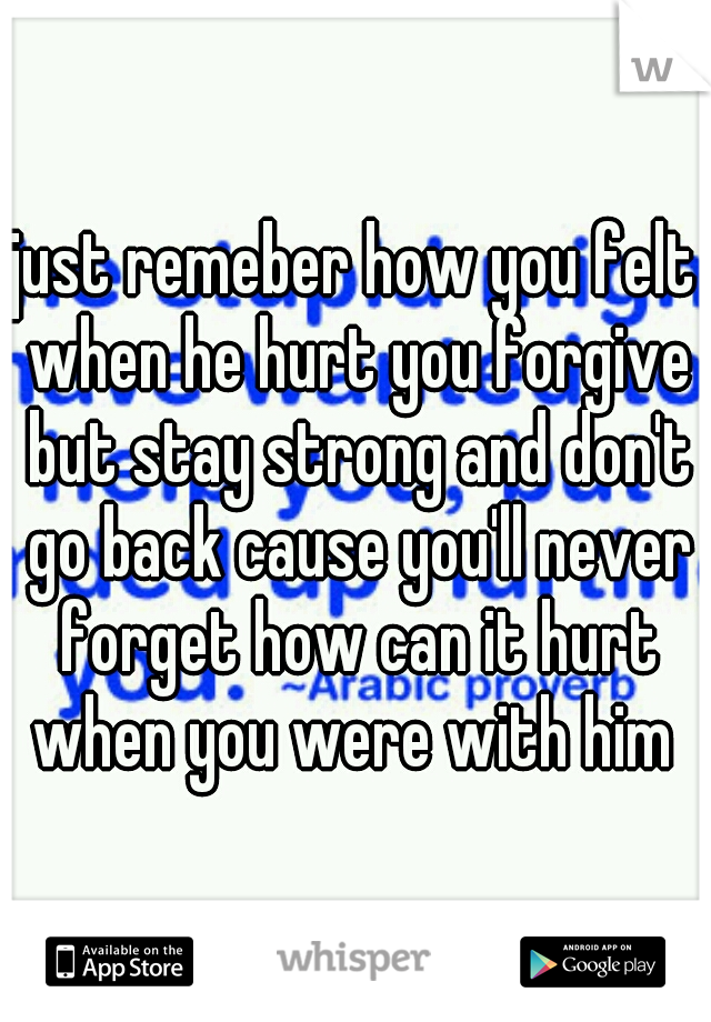 just remeber how you felt when he hurt you forgive but stay strong and don't go back cause you'll never forget how can it hurt when you were with him 