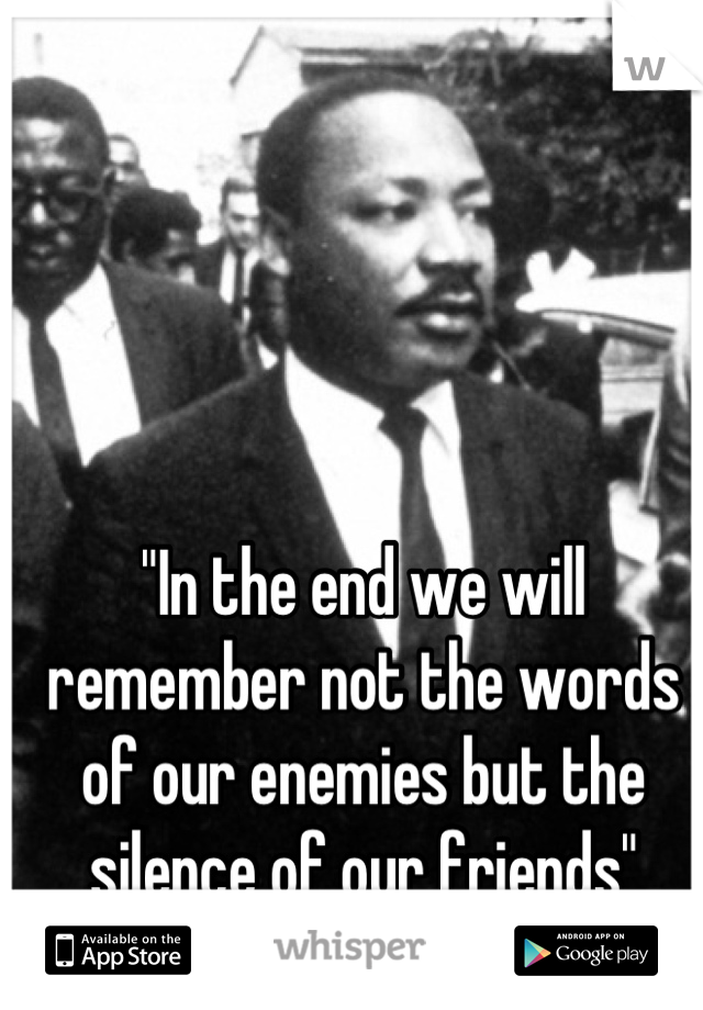 "In the end we will remember not the words of our enemies but the silence of our friends"