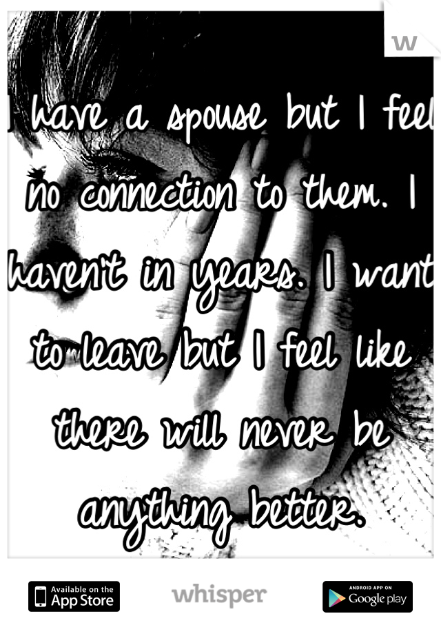 I have a spouse but I feel no connection to them. I haven't in years. I want to leave but I feel like there will never be anything better.