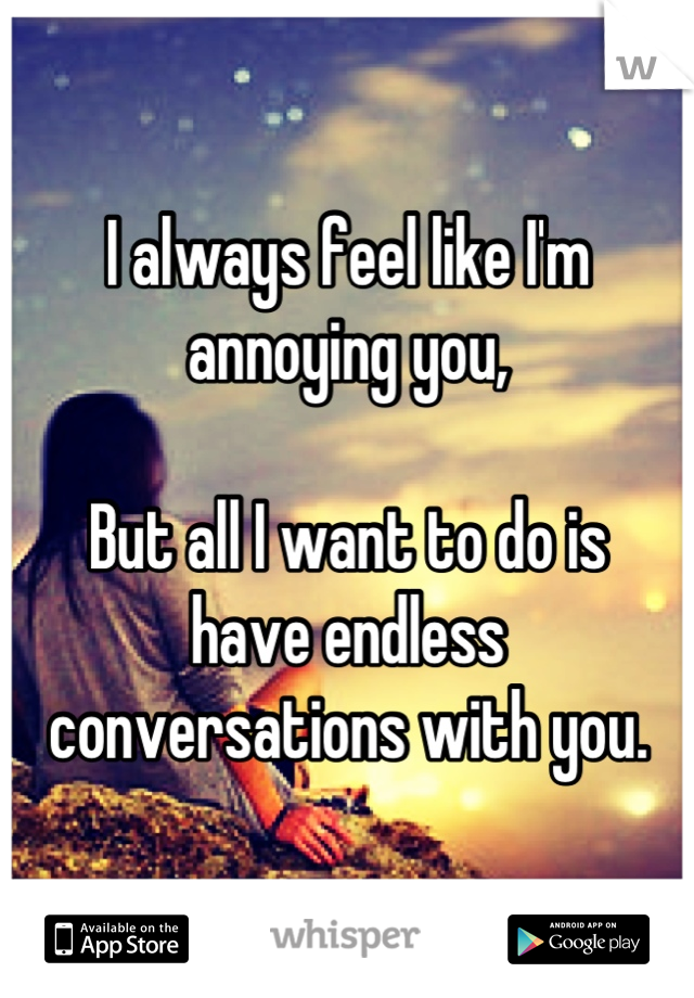 I always feel like I'm 
annoying you, 

But all I want to do is 
have endless conversations with you.