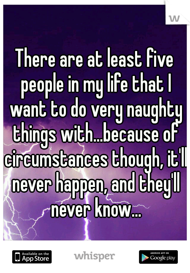 There are at least five people in my life that I want to do very naughty things with...because of circumstances though, it'll never happen, and they'll never know...