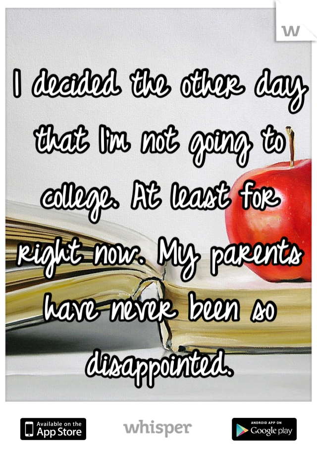 I decided the other day that I'm not going to college. At least for right now. My parents have never been so disappointed.