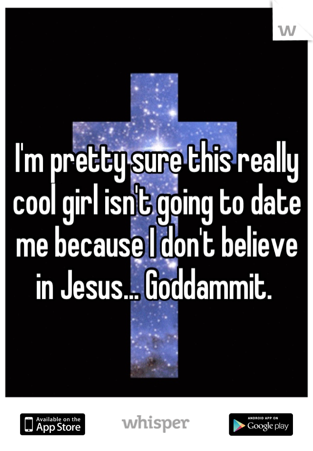 I'm pretty sure this really cool girl isn't going to date me because I don't believe in Jesus... Goddammit. 