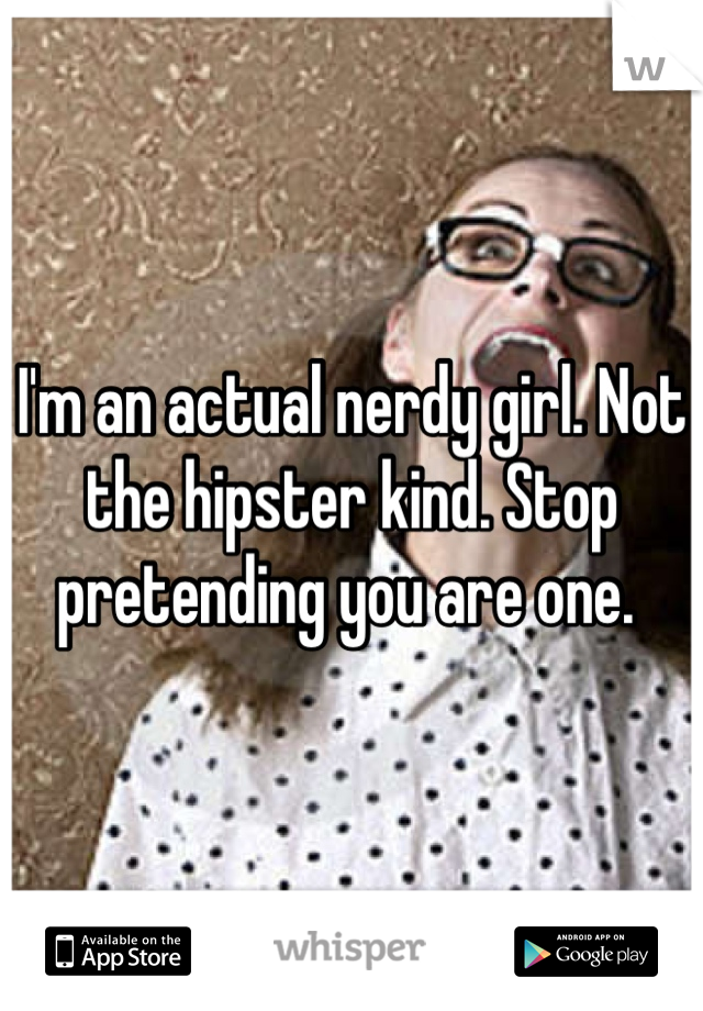 I'm an actual nerdy girl. Not the hipster kind. Stop pretending you are one. 