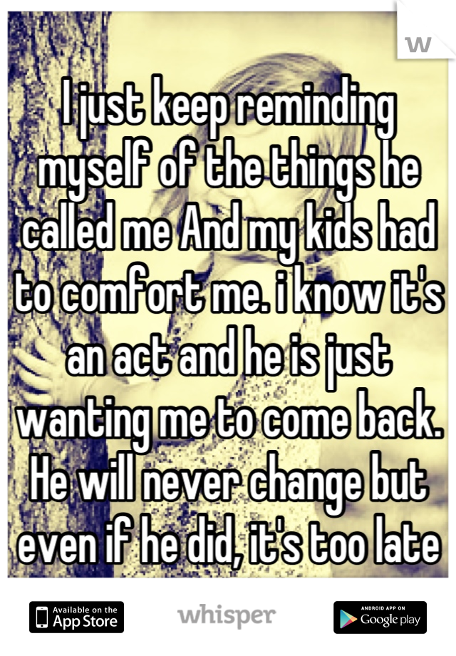 I just keep reminding myself of the things he called me And my kids had to comfort me. i know it's an act and he is just wanting me to come back. He will never change but even if he did, it's too late