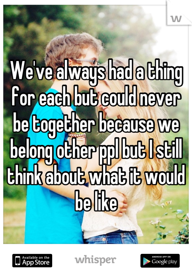 We've always had a thing for each but could never be together because we belong other ppl but I still think about what it would be like