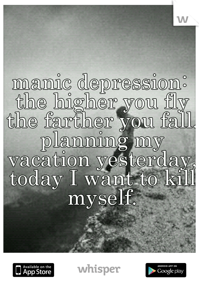 manic depression: the higher you fly the farther you fall. planning my vacation yesterday, today I want to kill myself.