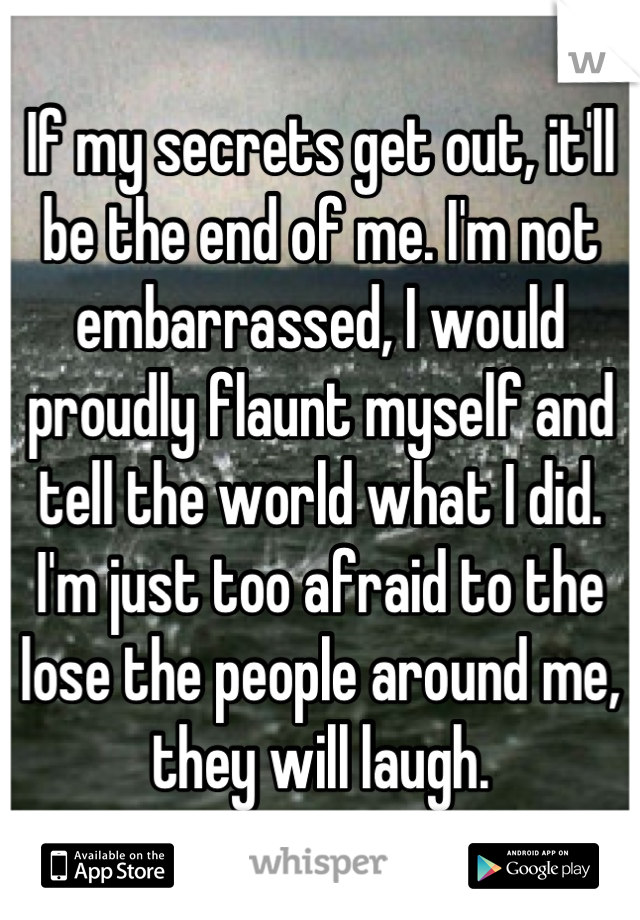 If my secrets get out, it'll be the end of me. I'm not embarrassed, I would proudly flaunt myself and tell the world what I did. I'm just too afraid to the lose the people around me, they will laugh.