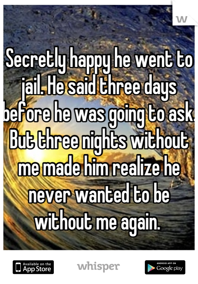 Secretly happy he went to jail. He said three days before he was going to ask. But three nights without me made him realize he never wanted to be without me again. 