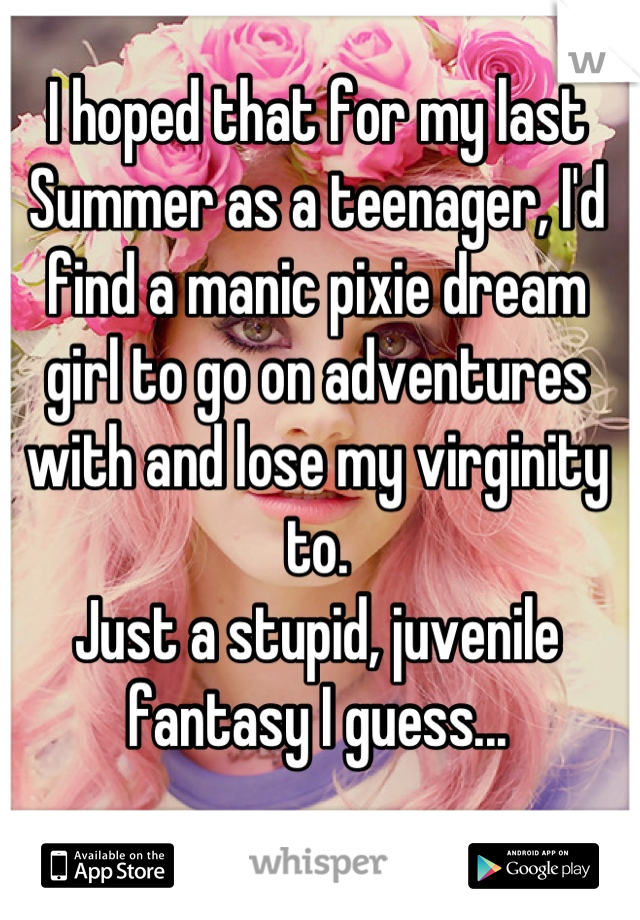 I hoped that for my last Summer as a teenager, I'd find a manic pixie dream girl to go on adventures with and lose my virginity to. 
Just a stupid, juvenile fantasy I guess...