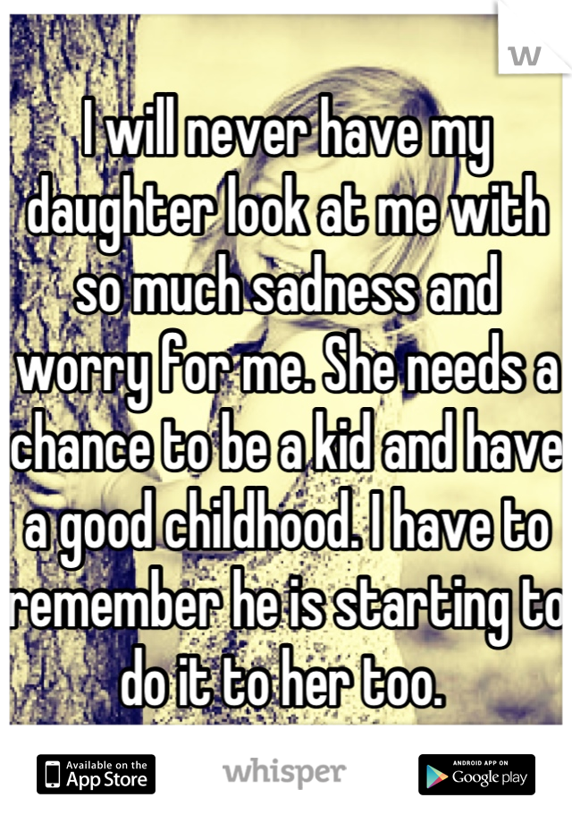 I will never have my daughter look at me with so much sadness and worry for me. She needs a chance to be a kid and have a good childhood. I have to remember he is starting to do it to her too. 