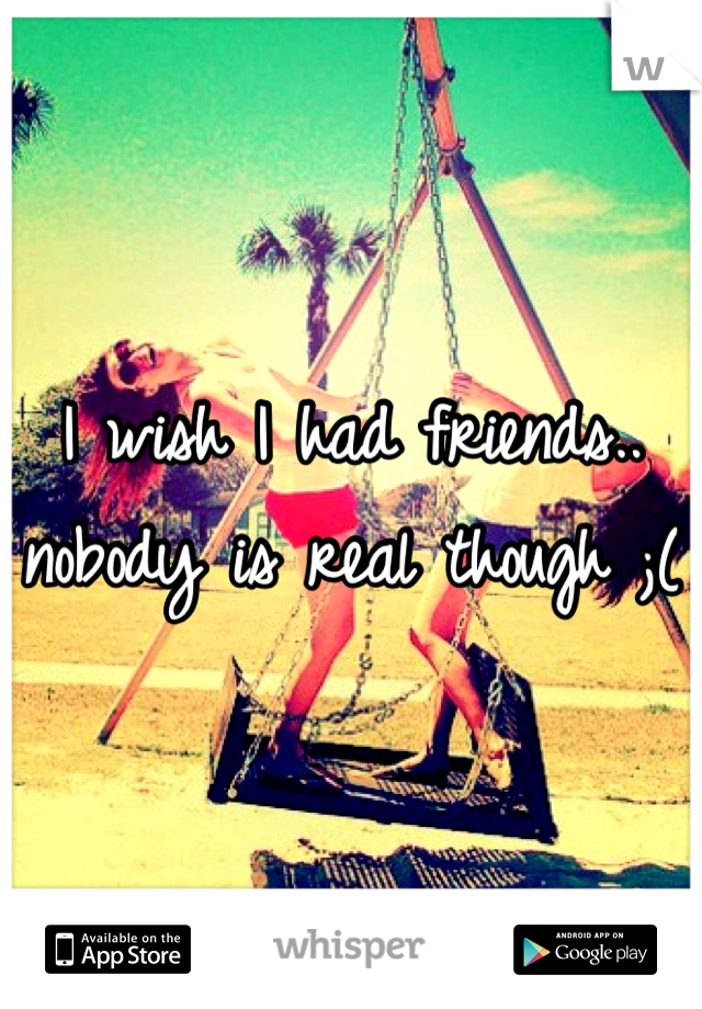 I wish I had friends.. nobody is real though ;(