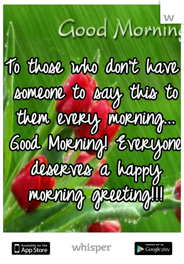 To those who don't have someone to say this to them every morning... Good Morning! Everyone deserves a happy morning greeting!!!