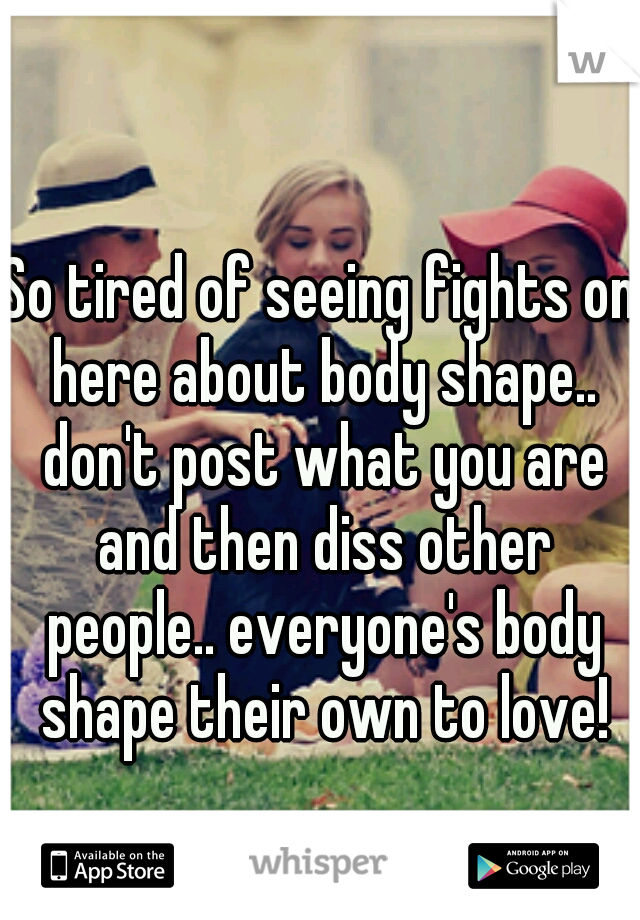 So tired of seeing fights on here about body shape.. don't post what you are and then diss other people.. everyone's body shape their own to love!