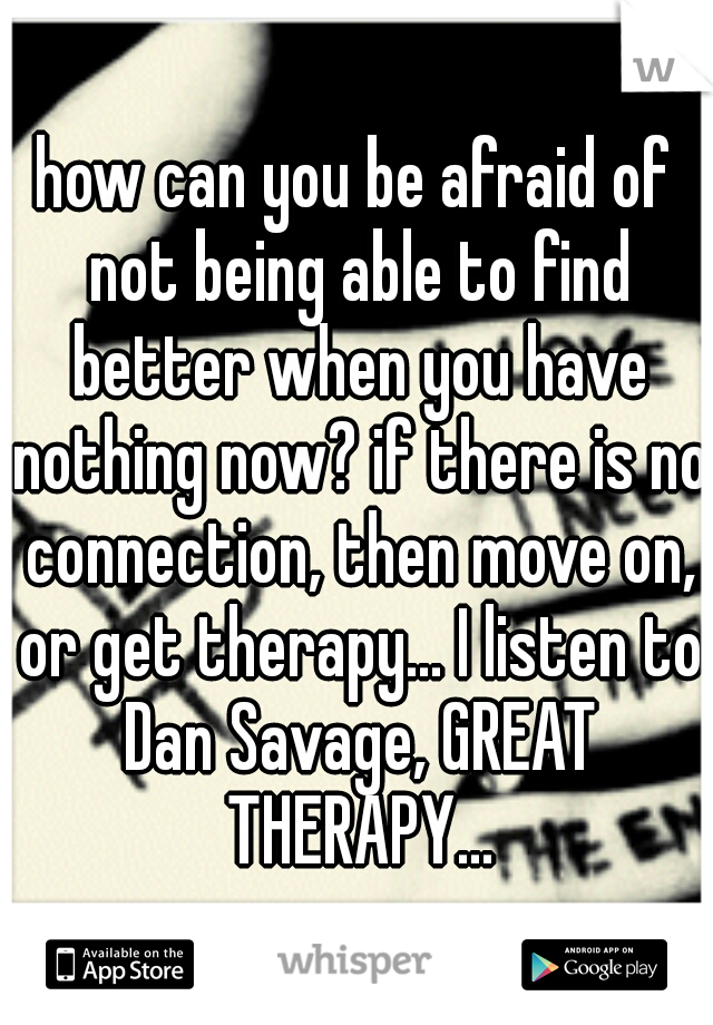 how can you be afraid of not being able to find better when you have nothing now? if there is no connection, then move on, or get therapy... I listen to Dan Savage, GREAT THERAPY...