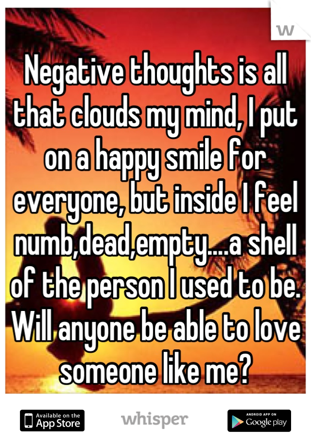 Negative thoughts is all that clouds my mind, I put on a happy smile for everyone, but inside I feel numb,dead,empty....a shell of the person I used to be. 
Will anyone be able to love someone like me?