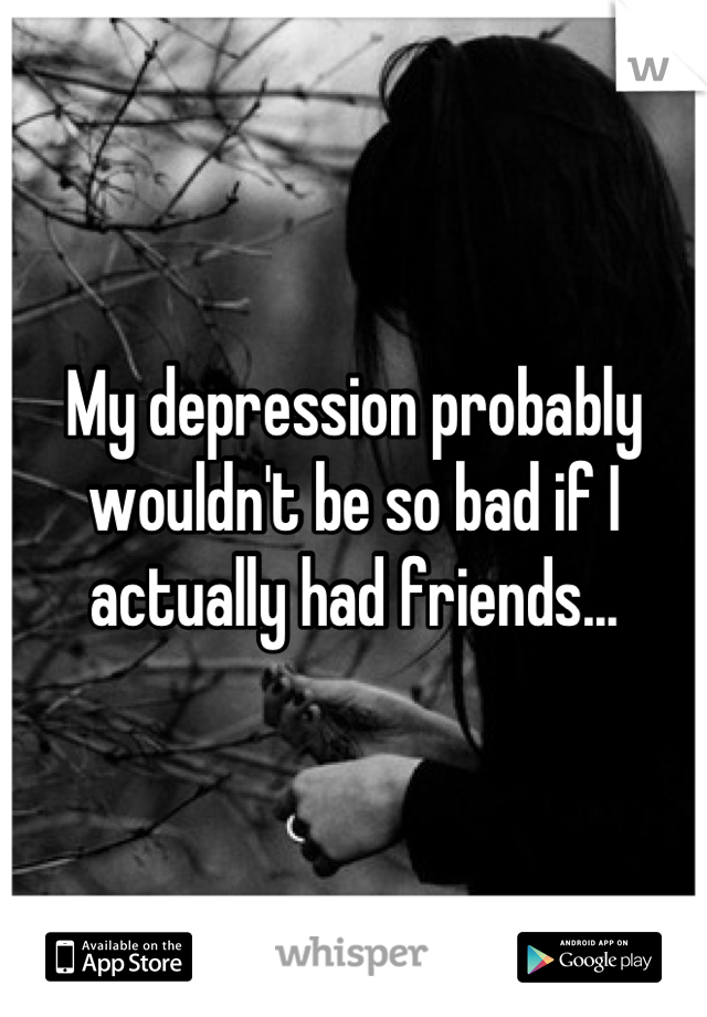 My depression probably wouldn't be so bad if I actually had friends...