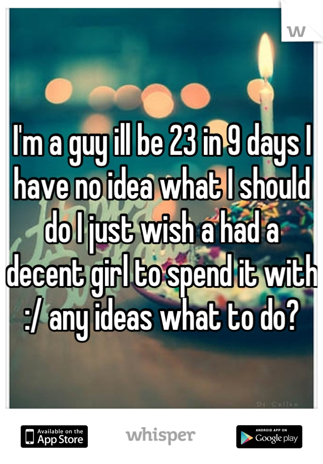 I'm a guy ill be 23 in 9 days I have no idea what I should do I just wish a had a decent girl to spend it with :/ any ideas what to do?