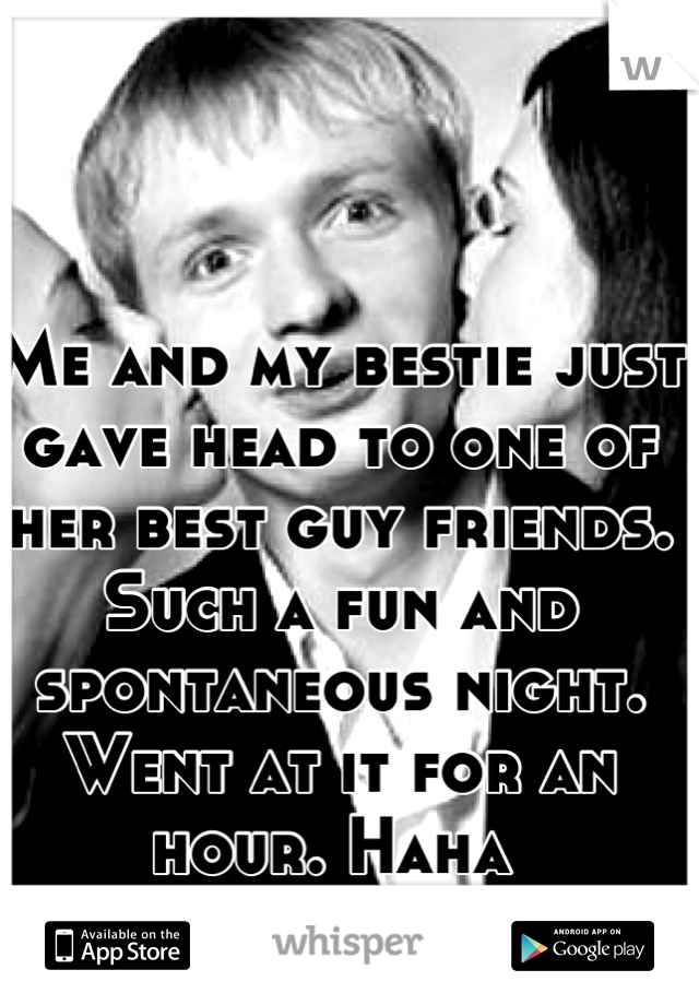 Me and my bestie just gave head to one of her best guy friends. Such a fun and spontaneous night. Went at it for an hour. Haha 