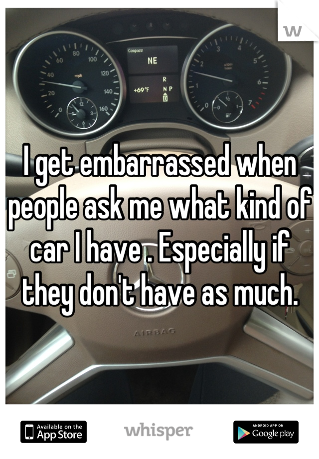 I get embarrassed when people ask me what kind of car I have . Especially if they don't have as much.