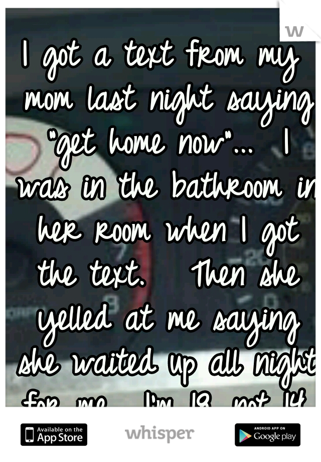 I got a text from my mom last night saying "get home now"...  I was in the bathroom in her room when I got the text.   Then she yelled at me saying she waited up all night for me.  I'm 18, not 14.