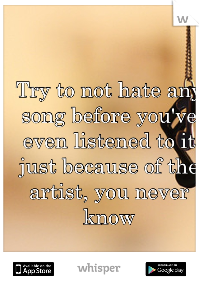 Try to not hate any song before you've even listened to it just because of the artist, you never know