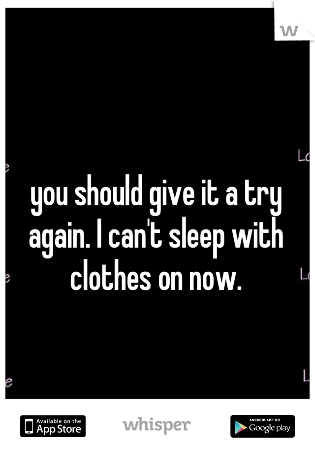 you should give it a try again. I can't sleep with clothes on now.