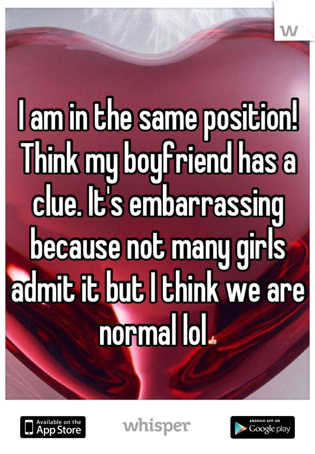 I am in the same position! Think my boyfriend has a clue. It's embarrassing because not many girls admit it but I think we are normal lol👍