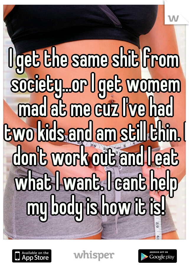 I get the same shit from society...or I get womem mad at me cuz I've had two kids and am still thin. I don't work out and I eat what I want. I cant help my body is how it is!