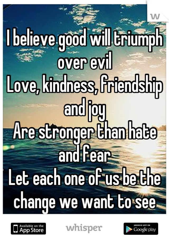 I believe good will triumph over evil
Love, kindness, friendship and joy
Are stronger than hate and fear
Let each one of us be the change we want to see