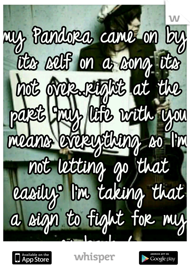 my Pandora came on by its self on a song its not over..right at the part "my life with you means everything so I'm not letting go that easily" I'm taking that a sign to fight for my ex back (: