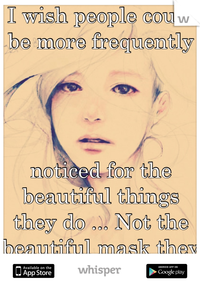 I wish people could be more frequently 




noticed for the beautiful things they do ... Not the beautiful mask they put on