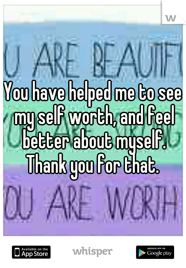 You have helped me to see my self worth, and feel better about myself. Thank you for that. 