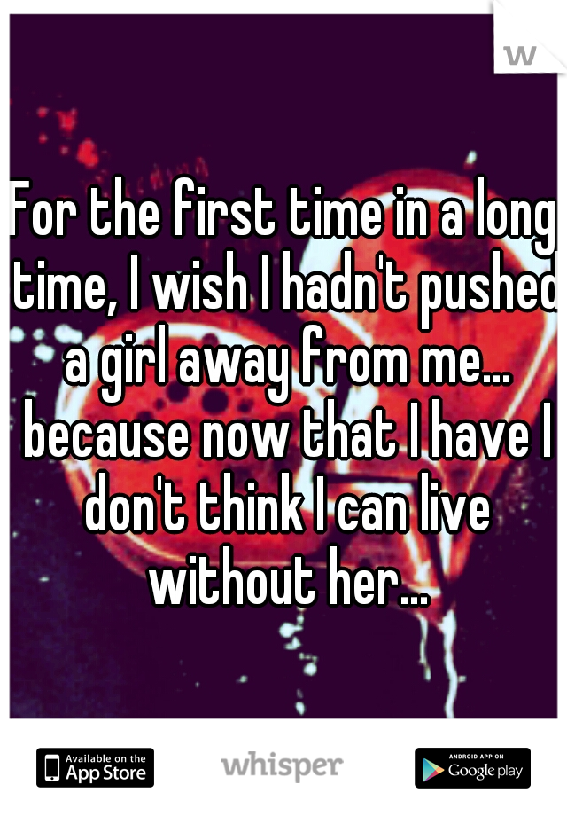 For the first time in a long time, I wish I hadn't pushed a girl away from me... because now that I have I don't think I can live without her...