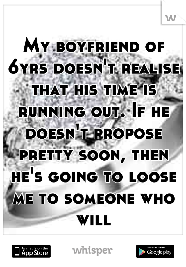 My boyfriend of 6yrs doesn't realise that his time is running out. If he doesn't propose pretty soon, then he's going to loose me to someone who will