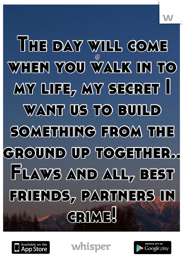 The day will come when you walk in to my life, my secret I want us to build something from the ground up together.. Flaws and all, best friends, partners in crime!