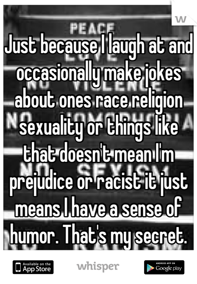 Just because I laugh at and occasionally make jokes about ones race religion sexuality or things like that doesn't mean I'm prejudice or racist it just means I have a sense of humor. That's my secret.