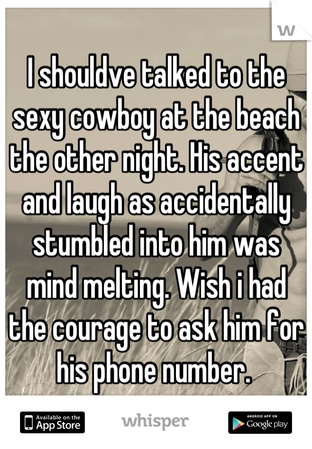 I shouldve talked to the sexy cowboy at the beach the other night. His accent and laugh as accidentally stumbled into him was mind melting. Wish i had the courage to ask him for his phone number. 